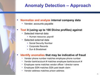 Anomaly Detection – Approach Normalize and analyze  internal company data Vendor; accounts payable Test  it (using up to 100 Divine profiles) against Selected internal data Human resource; payroll Selected external data Social Security Number Corporate Records Dun & Bradstreet Identify anomalies  that may be indicative of fraud Vendor phone number matches employee phone number Vendor bank/account # matches employee bank/account # Employee name matches vendor officer / director name Employee SSN matches SSA paid death claim Vendor address matches prison address 