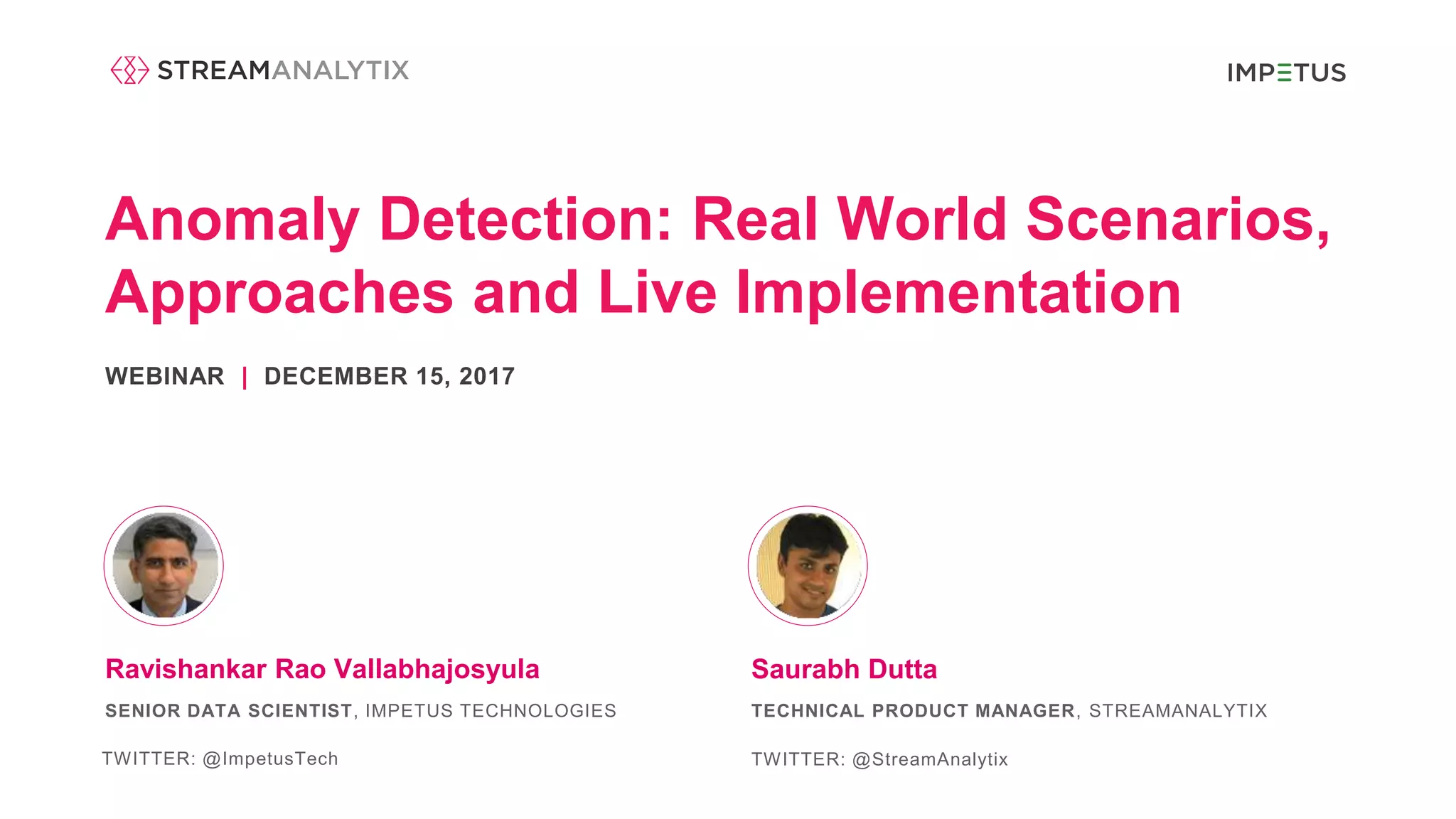 Anomaly Detection: Real World Scenarios,
Approaches and Live Implementation
WEBINAR | DECEMBER 15, 2017
Saurabh DuttaRavishankar Rao Vallabhajosyula
SENIOR DATA SCIENTIST, IMPETUS TECHNOLOGIES
TWITTER: @ImpetusTech
TECHNICAL PRODUCT MANAGER, STREAMANALYTIX
TWITTER: @StreamAnalytix
 
