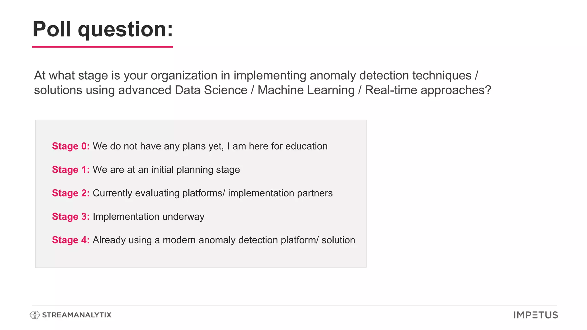 Poll question:
At what stage is your organization in implementing anomaly detection techniques /
solutions using advanced Data Science / Machine Learning / Real-time approaches?
Stage 0: We do not have any plans yet, I am here for education
Stage 1: We are at an initial planning stage
Stage 2: Currently evaluating platforms/ implementation partners
Stage 3: Implementation underway
Stage 4: Already using a modern anomaly detection platform/ solution
 