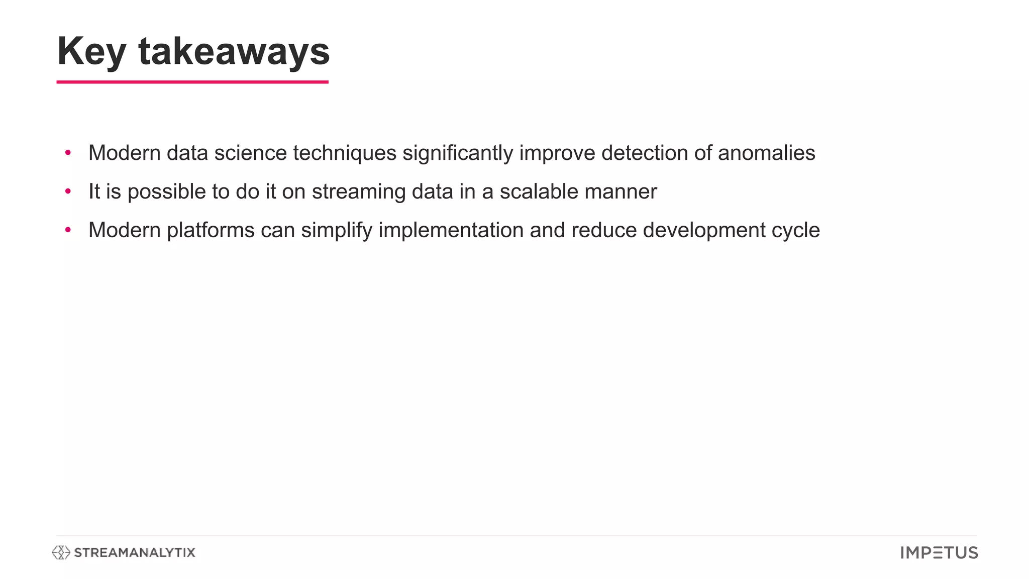 Key takeaways
• Modern data science techniques significantly improve detection of anomalies
• It is possible to do it on streaming data in a scalable manner
• Modern platforms can simplify implementation and reduce development cycle
 