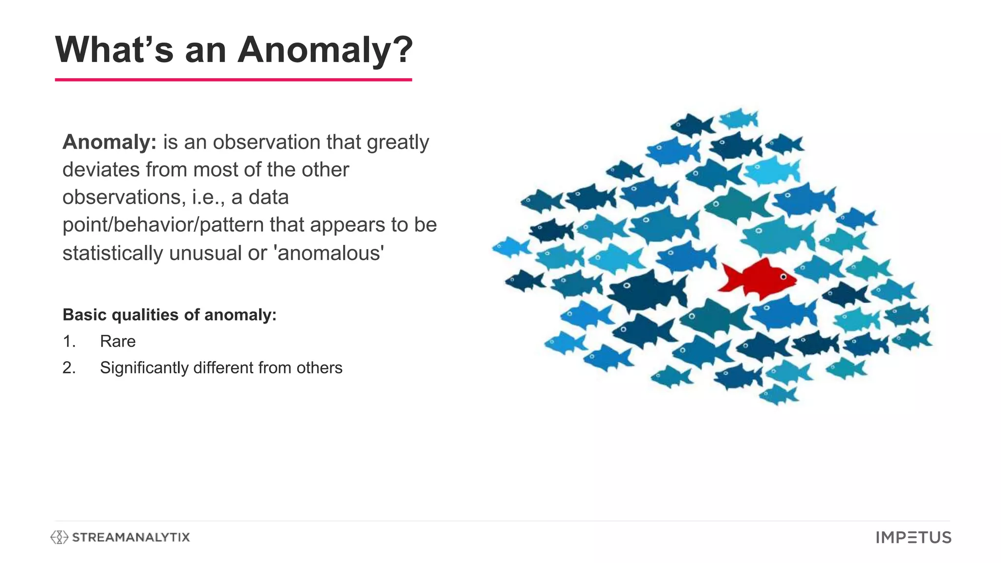 What’s an Anomaly?
Anomaly: is an observation that greatly
deviates from most of the other
observations, i.e., a data
point/behavior/pattern that appears to be
statistically unusual or 'anomalous'
Basic qualities of anomaly:
1. Rare
2. Significantly different from others
 