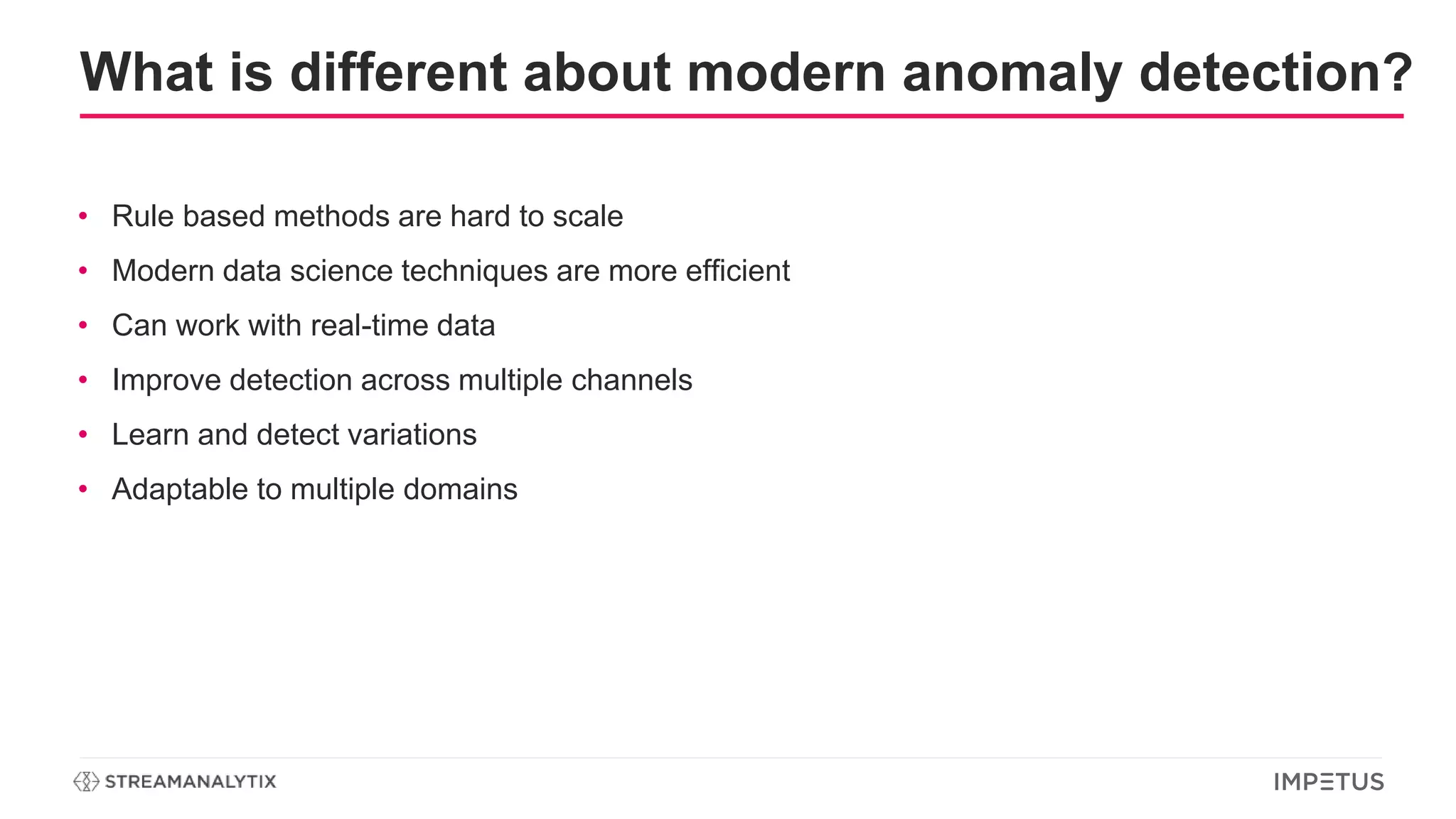 What is different about modern anomaly detection?
• Rule based methods are hard to scale
• Modern data science techniques are more efficient
• Can work with real-time data
• Improve detection across multiple channels
• Learn and detect variations
• Adaptable to multiple domains
 