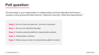 Poll question:
At what stage is your organization in implementing anomaly detection techniques /
solutions using advanced Data Science / Machine Learning / Real-time approaches?
Stage 0: We do not have any plans yet, I am here for education
Stage 1: We are at an initial planning stage
Stage 2: Currently evaluating platforms/ implementation partners
Stage 3: Implementation underway
Stage 4: Already using a modern anomaly detection platform/ solution
 
