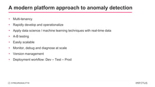 A modern platform approach to anomaly detection
• Multi-tenancy
• Rapidly develop and operationalize
• Apply data science / machine learning techniques with real-time data
• A-B testing
• Easily scalable
• Monitor, debug and diagnose at scale
• Version management
• Deployment workflow: Dev – Test – Prod
 