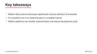 Key takeaways
• Modern data science techniques significantly improve detection of anomalies
• It is possible to do it on streaming data in a scalable manner
• Modern platforms can simplify implementation and reduce development cycle
 