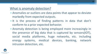 What is anomaly detection?
• Anomalies or outliers are data points that appear to deviate
markedly from expected outputs.
• It is the process of finding patterns in data that don’t
conform to a prior expected behavior.
• Anomaly detection is being employed more increasingly in
the presence of big data that is captured by sensors(IOT),
social media platforms, huge networks, etc. including
energy systems, medical devices, banking, network
intrusion detection, etc.
10
 