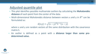 Adjusted quantile plot
• This plot identifies possible multivariate outliers by calculating the Mahalanobis
distance of each point from the center of the data.
• Multi-dimensional Mahalanobis distance between vectors x and y in 𝑅 𝑛 can be
formulated as:
d(x,y) = x − y TS−1(x − y)
where x and y are random vectors of the same distribution with the covariance
matrix S.
• An outlier is defined as a point with a distance larger than some pre-
determined value.
21
 