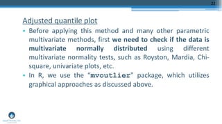 Adjusted quantile plot
• Before applying this method and many other parametric
multivariate methods, first we need to check if the data is
multivariate normally distributed using different
multivariate normality tests, such as Royston, Mardia, Chi-
square, univariate plots, etc.
• In R, we use the “mvoutlier” package, which utilizes
graphical approaches as discussed above.
22
 