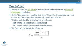 Grubbs’ test
• Test for outliers for univariate data sets assumed to come from a normally
distributed population.
• Grubbs' test detects one outlier at a time. This outlier is expunged from the
dataset and the test is iterated until no outliers are detected.
• This test is defined for the following hypotheses:
H0: There are no outliers in the data set
H1: There is exactly one outlier in the data set
• The Grubbs' test statistic is defined as:
27
 