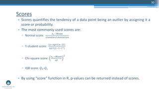 Scores
• Scores quantifies the tendency of a data point being an outlier by assigning it a
score or probability.
• The most commonly used scores are:
▫ Normal score:
𝑥 𝑖 −𝑀𝑒𝑎𝑛
𝑠𝑡𝑎𝑛𝑑𝑎𝑟𝑑 𝑑𝑒𝑣𝑖𝑎𝑡𝑖𝑜𝑛
▫ T-student score:
(𝑧−𝑠𝑞𝑟𝑡 𝑛−2 )
𝑠𝑞𝑟𝑡(𝑧−1−𝑡2)
▫ Chi-square score:
𝑥 𝑖 −𝑀𝑒𝑎𝑛
𝑠𝑑
2
▫ IQR score: 𝑄3-𝑄1
• By using “score” function in R, p-values can be returned instead of scores.
30
 