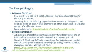 33
• Anomaly Detection
▫ Seasonal Hybrid ESD (S-H-ESD) builds upon the Generalized ESD test for
detecting anomalies.
▫ Anomaly detection referring to point-in-time anomalous data points that
could be global or local. A local anomaly is one that occurs inside a seasonal
pattern; Could be +ve or –ve.
▫ More details here: https://github.com/twitter/AnomalyDetection
• Breakout Detection
▫ A breakout is characterized in this package by two steady states and an
intermediate transition period that could be sudden or gradual
▫ Uses the E-Divisive with Medians algorithm; Can detect one or multiple
breakouts in a given time series and employs energy statistics to detect
divergence in mean. More details here:
(https://blog.twitter.com/2014/breakout-detection-in-the-wild )
Twitter packages
Ref: http://www.itl.nist.gov/div898/handbook/eda/section3/eda35h3.htm
 