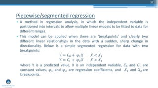 Piecewise/segmented regression
• A method in regression analysis, in which the independent variable is
partitioned into intervals to allow multiple linear models to be fitted to data for
different ranges.
• This model can be applied when there are ‘breakpoints’ and clearly two
different linear relationships in the data with a sudden, sharp change in
directionality. Below is a simple segmented regression for data with two
breakpoints:
𝑌 = 𝐶0 + 𝜑1 𝑋 𝑋 < 𝑋1
𝑌 = 𝐶1 + 𝜑2 𝑋 𝑋 > 𝑋1
where Y is a predicted value, X is an independent variable, 𝐶0 and 𝐶1 are
constant values, 𝜑1 and 𝜑2 are regression coefficients, and 𝑋1 and 𝑋2 are
breakpoints.
37
 