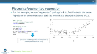Piecewise/segmented regression
• For this example, we use “segmented” package in R to first illustrate piecewise
regression for two dimensional data set, which has a breakpoint around z=0.5.
39
See Piecewise_Regression.R
“pmax” is used for parallel maximization to
create different values for y.
 
