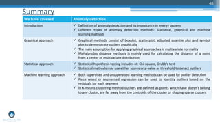 Summary
48
We have covered Anomaly detection
Introduction  Definition of anomaly detection and its importance in energy systems
 Different types of anomaly detection methods: Statistical, graphical and machine
learning methods
Graphical approach  Graphical methods consist of boxplot, scatterplot, adjusted quantile plot and symbol
plot to demonstrate outliers graphically
 The main assumption for applying graphical approaches is multivariate normality
 Mahalanobis distance methods is mainly used for calculating the distance of a point
from a center of multivariate distribution
Statistical approach  Statistical hypothesis testing includes of: Chi-square, Grubb’s test
 Statistical methods may use either scores or p-value as threshold to detect outliers
Machine learning approach  Both supervised and unsupervised learning methods can be used for outlier detection
 Piece wised or segmented regression can be used to identify outliers based on the
residuals for each segment
 In K-means clustering method outliers are defined as points which have doesn’t belong
to any cluster, are far away from the centroids of the cluster or shaping sparse clusters
 