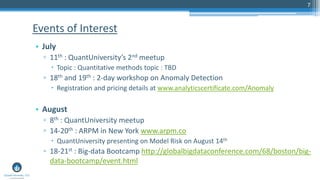 7
• July
▫ 11th : QuantUniversity’s 2nd meetup
 Topic : Quantitative methods topic : TBD
▫ 18th and 19th : 2-day workshop on Anomaly Detection
 Registration and pricing details at www.analyticscertificate.com/Anomaly
• August
▫ 8th : QuantUniversity meetup
▫ 14-20th : ARPM in New York www.arpm.co
 QuantUniversity presenting on Model Risk on August 14th
▫ 18-21st : Big-data Bootcamp http://globalbigdataconference.com/68/boston/big-
data-bootcamp/event.html
Events of Interest
 