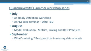 8
• July
▫ Anomaly Detection Workshop
▫ ARPM-prep seminar – Date TBD
• August
▫ Model Evaluation : Metrics, Scaling and Best Practices
• September
▫ What’s missing ? Best practices in missing data analysis
QuantUniversity’s Summer workshop series
 