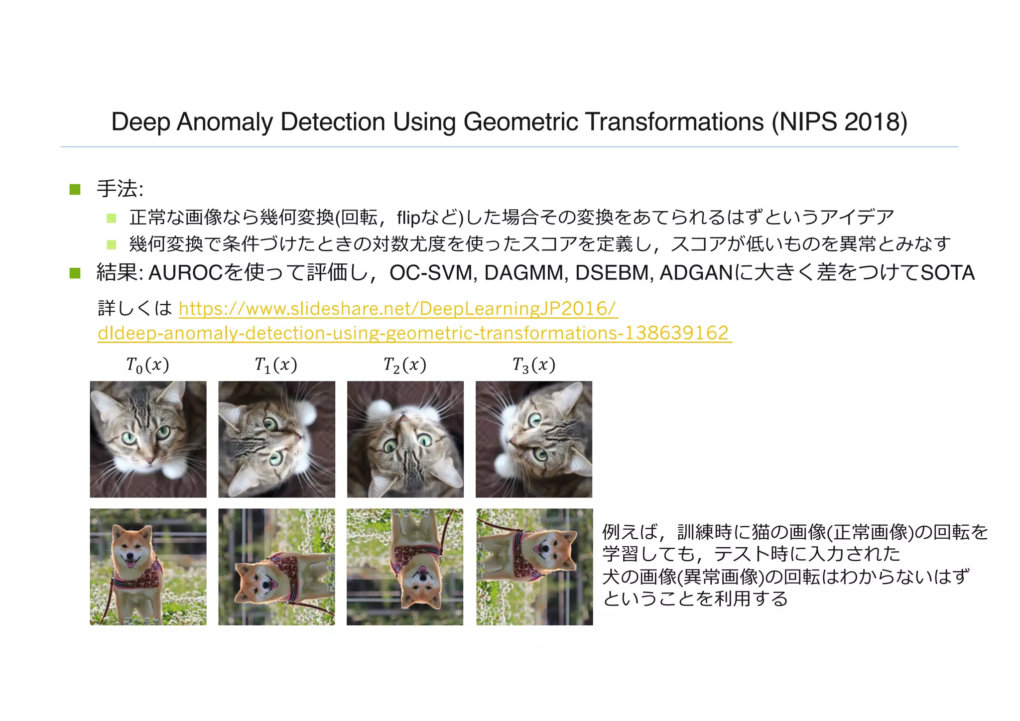 Deep Anomaly Detection Using Geometric Transformations (NIPS 2018)
n ⼿法:
n 正常な画像なら幾何変換(回転，flipなど)した場合その変換をあてられるはずというアイデア
n 幾何変換で条件づけたときの対数尤度を使ったスコアを定義し，スコアが低いものを異常とみなす
n 結果: AUROCを使って評価し，OC-SVM, DAGMM, DSEBM, ADGANに⼤きく差をつけてSOTA
𝑇#(𝑥) 𝑇'(𝑥) 𝑇((𝑥) 𝑇)(𝑥)
例えば，訓練時に猫の画像(正常画像)の回転を
学習しても，テスト時に⼊⼒された
⽝の画像(異常画像)の回転はわからないはず
ということを利⽤する
詳しくは https://www.slideshare.net/DeepLearningJP2016/
dldeep-anomaly-detection-using-geometric-transformations-138639162
 