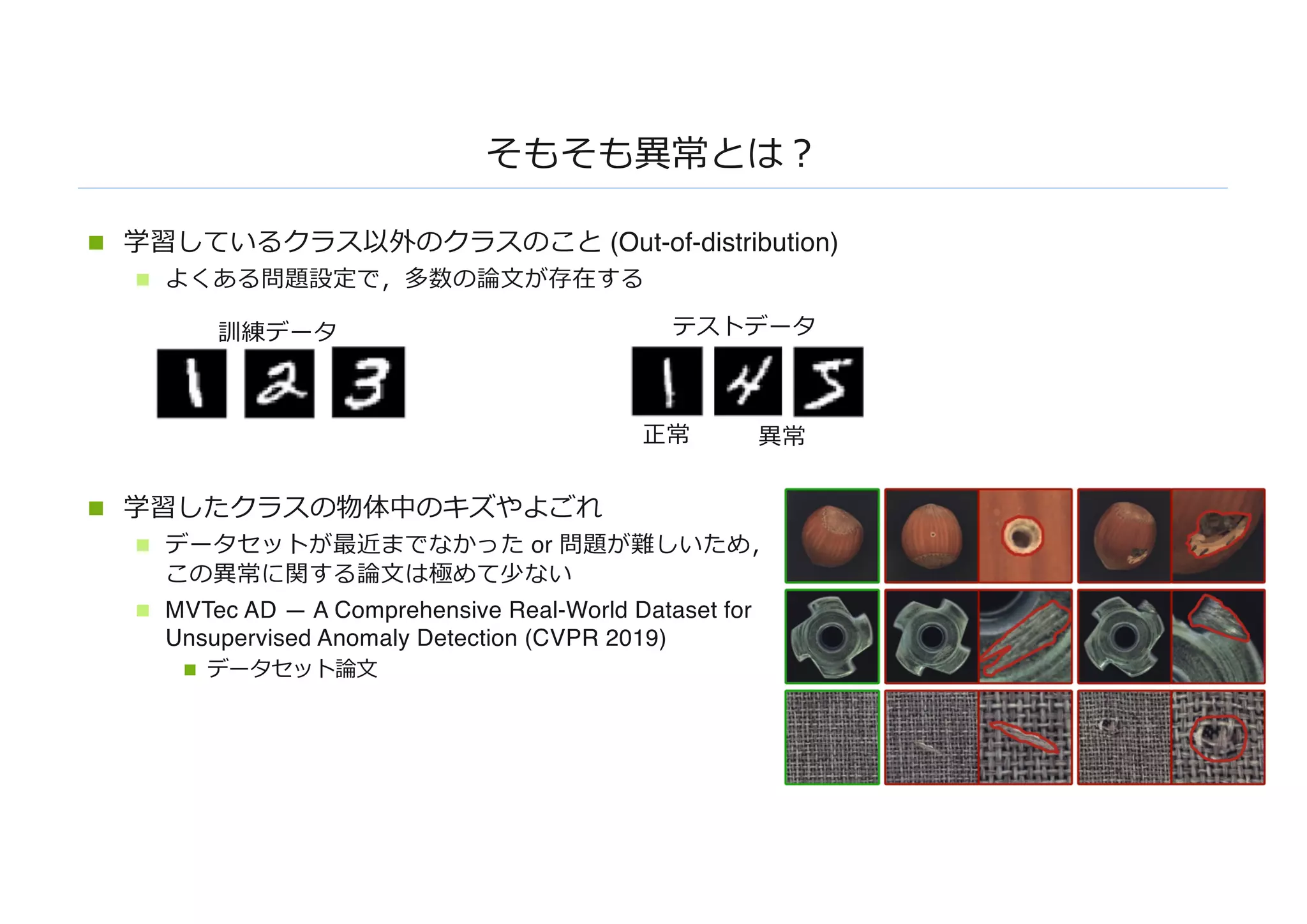 そもそも異常とは︖
n 学習しているクラス以外のクラスのこと (Out-of-distribution)
n よくある問題設定で，多数の論⽂が存在する
n 学習したクラスの物体中のキズやよごれ
n データセットが最近までなかった or 問題が難しいため，
この異常に関する論⽂は極めて少ない
n MVTec AD — A Comprehensive Real-World Dataset for
Unsupervised Anomaly Detection (CVPR 2019)
n データセット論⽂
訓練データ テストデータ
正常 異常
 