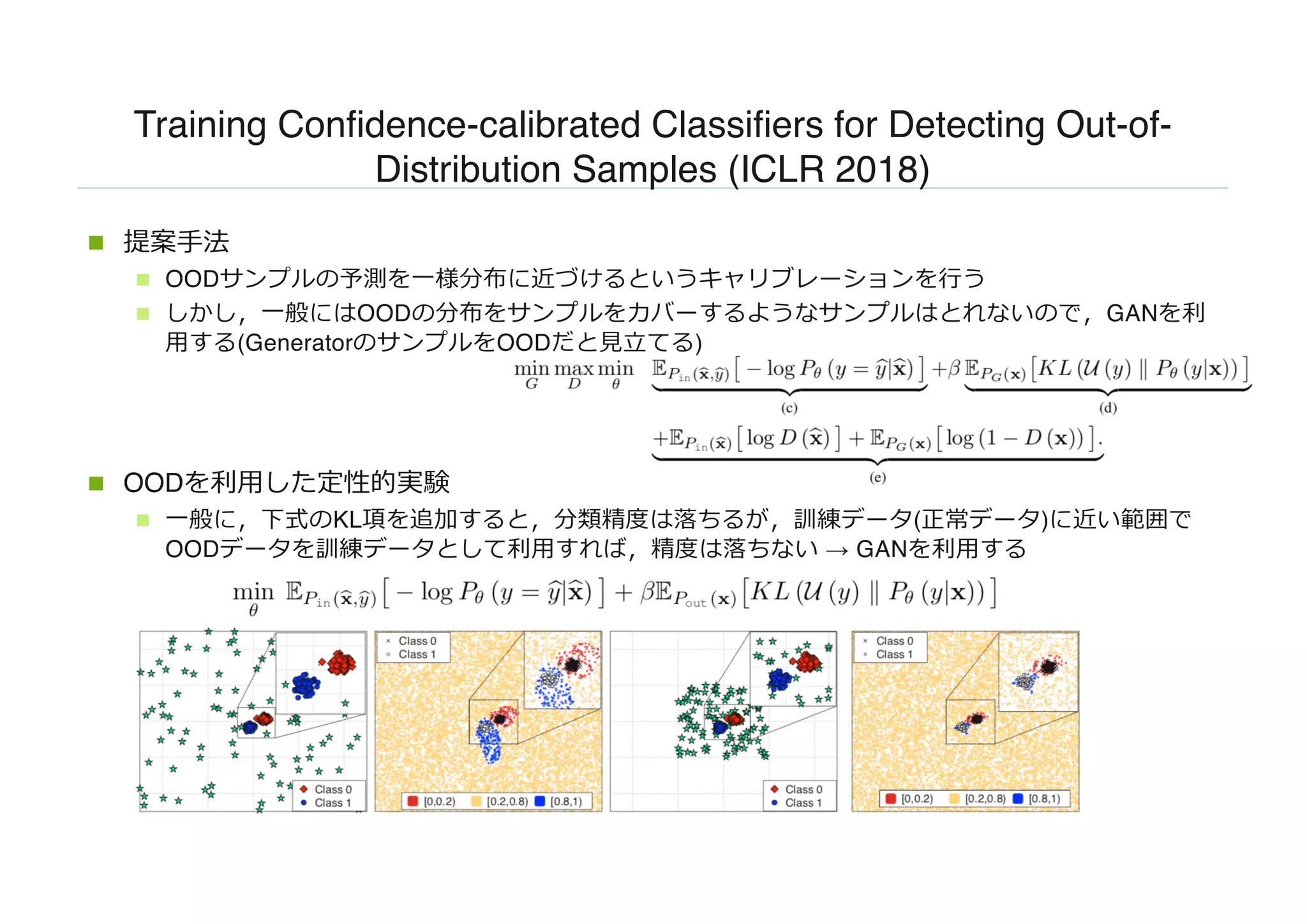 Training Confidence-calibrated Classifiers for Detecting Out-of-
Distribution Samples (ICLR 2018)
n 提案⼿法
n OODサンプルの予測を⼀様分布に近づけるというキャリブレーションを⾏う
n しかし，⼀般にはOODの分布をサンプルをカバーするようなサンプルはとれないので，GANを利
⽤する(GeneratorのサンプルをOODだと⾒⽴てる)
n OODを利⽤した定性的実験
n ⼀般に，下式のKL項を追加すると，分類精度は落ちるが，訓練データ(正常データ)に近い範囲で
OODデータを訓練データとして利⽤すれば，精度は落ちない → GANを利⽤する
 