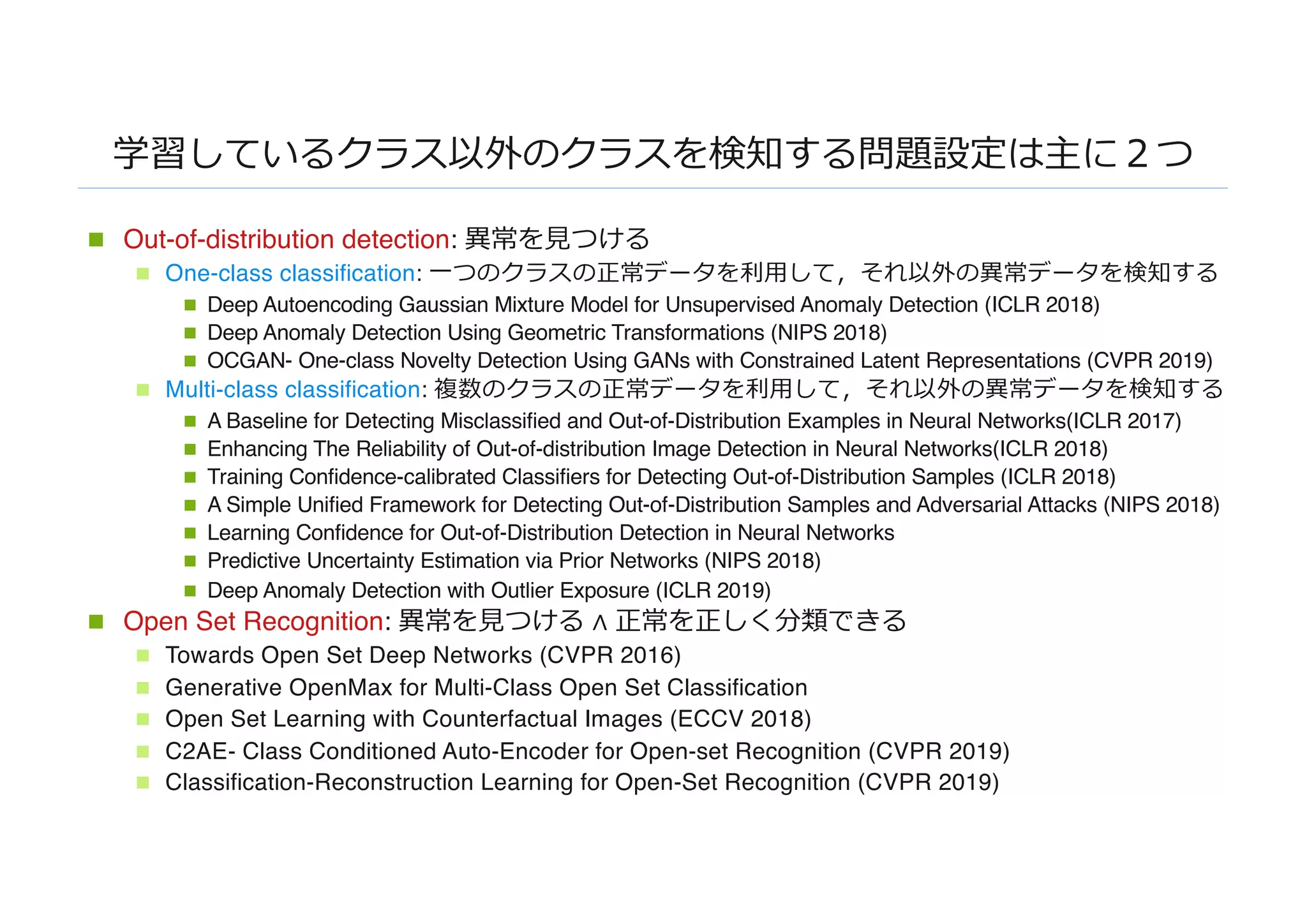 学習しているクラス以外のクラスを検知する問題設定は主に２つ
n Out-of-distribution detection: 異常を⾒つける
n One-class classification: ⼀つのクラスの正常データを利⽤して，それ以外の異常データを検知する
n Deep Autoencoding Gaussian Mixture Model for Unsupervised Anomaly Detection (ICLR 2018)
n Deep Anomaly Detection Using Geometric Transformations (NIPS 2018)
n OCGAN- One-class Novelty Detection Using GANs with Constrained Latent Representations (CVPR 2019)
n Multi-class classification: 複数のクラスの正常データを利⽤して，それ以外の異常データを検知する
n A Baseline for Detecting Misclassified and Out-of-Distribution Examples in Neural Networks(ICLR 2017)
n Enhancing The Reliability of Out-of-distribution Image Detection in Neural Networks(ICLR 2018)
n Training Confidence-calibrated Classifiers for Detecting Out-of-Distribution Samples (ICLR 2018)
n A Simple Unified Framework for Detecting Out-of-Distribution Samples and Adversarial Attacks (NIPS 2018)
n Learning Confidence for Out-of-Distribution Detection in Neural Networks
n Predictive Uncertainty Estimation via Prior Networks (NIPS 2018)
n Deep Anomaly Detection with Outlier Exposure (ICLR 2019)
n Open Set Recognition: 異常を⾒つける ∧ 正常を正しく分類できる
n Towards Open Set Deep Networks (CVPR 2016)
n Generative OpenMax for Multi-Class Open Set Classification
n Open Set Learning with Counterfactual Images (ECCV 2018)
n C2AE- Class Conditioned Auto-Encoder for Open-set Recognition (CVPR 2019)
n Classification-Reconstruction Learning for Open-Set Recognition (CVPR 2019)
 