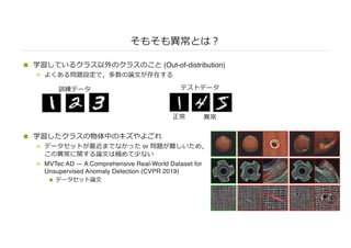 そもそも異常とは︖
n 学習しているクラス以外のクラスのこと (Out-of-distribution)
n よくある問題設定で，多数の論⽂が存在する
n 学習したクラスの物体中のキズやよごれ
n データセットが最近までなかった or 問題が難しいため，
この異常に関する論⽂は極めて少ない
n MVTec AD — A Comprehensive Real-World Dataset for
Unsupervised Anomaly Detection (CVPR 2019)
n データセット論⽂
訓練データ テストデータ
正常 異常
 