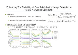 Enhancing The Reliability of Out-of-distribution Image Detection in
Neural Networks(ICLR 2018)
n 提案⼿法
n Baseline⼿法の改良(温度ソフトマックスを使う)
n 異常データと正常データの境界を広くするための前処理
n 結果: Baselineと⼤きく差を広げてSOTA
n ハイパラは検証⽤データ(若⼲のOODデータ)を利⽤してチューニングする
 