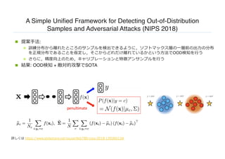 A Simple Unified Framework for Detecting Out-of-Distribution
Samples and Adversarial Attacks (NIPS 2018)
n 提案⼿法:
n 訓練分布から離れたところのサンプルを検出できるように，ソフトマックス層の⼀層前の出⼒の分布
を正規分布であることを仮定し，そこからどれだけ離れているかという⽅法でOOD検知を⾏う
n さらに，精度向上のため，キャリブレーションと特徴アンサンブルを⾏う
n 結果: OOD検知 + 敵対的攻撃でSOTA
詳しくは https://www.slideshare.net/ssuser9eb780/nips-2018-139360134
 