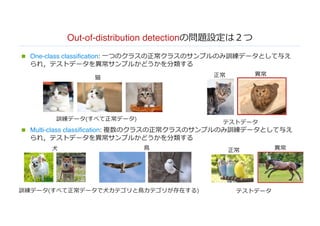 Out-of-distribution detectionの問題設定は２つ
n One-class classification: ⼀つのクラスの正常クラスのサンプルのみ訓練データとして与え
られ，テストデータを異常サンプルかどうかを分類する
n Multi-class classification: 複数のクラスの正常クラスのサンプルのみ訓練データとして与え
られ，テストデータを異常サンプルかどうかを分類する
訓練データ(すべて正常データ)
テストデータ
正常 異常
訓練データ(すべて正常データで⽝カテゴリと⿃カテゴリが存在する) テストデータ
正常 異常⽝ ⿃
猫
 