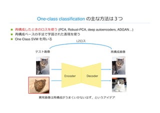One-class classification の主な⽅法は３つ
n 再構成したときのロスを使う (PCA, Robust-PCA, deep autoencoders, ADGAN…)
n 再構成ベースの⼿法で学習された表現を使う
n One Class SVM を⽤いる
異常画像は再構成がうまくいかないはず，というアイデア
再構成画像テスト画像
L2ロス
 