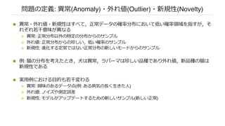 問題の定義: 異常(Anomaly)・外れ値(Outlier)・新規性(Novelty)
n 異常・外れ値・新規性はすべて，正常データの確率分布において低い確率領域を指すが，そ
れぞれ若⼲意味が異なる
n 異常: 正常分布以外の特定の分布からのサンプル
n 外れ値: 正常分布からの珍しい，低い確率のサンプル
n 新規性: 進化する定常ではない正常分布の新しいモードからのサンプル
n 例: 猫の分布を考えたとき，⽝は異常，ラパーマは珍しい品種であり外れ値，新品種の猫は
新規性である
n 実⽤例における⽬的も若⼲変わる
n 異常: 興味のあるデータ点(例: ある病気の⻑く⽣きた⼈)
n 外れ値: ノイズや測定誤差
n 新規性: モデルがアップデートするための新しいサンプル(新しい正常)
 