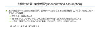 問題の定義: 集中仮説(Concentration Assumption)
n 集中仮説: データ空間は無限だが，正常データが存在する空間は有限で，⼩さい領域に集中
するという仮説
n クラスター仮説ともいう
n 例: 標準ガウシアンからのサンプルのおよそ95％は[-1.96, 1.96]の有限の区間に⼊る
n ⼀⽅で，異常データは上記のように集中しておらず，バウンドされていない
 