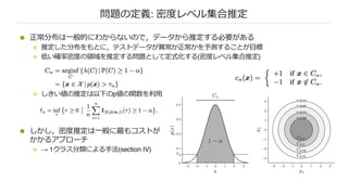 問題の定義: 密度レベル集合推定
n 正常分布は⼀般的にわからないので，データから推定する必要がある
n 推定した分布をもとに，テストデータが異常か正常かを予測することが⽬標
n 低い確率密度の領域を推定する問題として定式化する(密度レベル集合推定)
n しきい値の推定は以下のp値の関数を利⽤
n しかし，密度推定は⼀般に最もコストが
かかるアプローチ
n → 1クラス分類による⼿法(section IV)
 