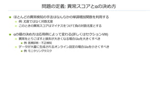 問題の定義: 異常スコアとαの決め⽅
n ほとんどの異常検知の⼿法はなんらかの単調増加関数を利⽤する
n 例: 尤度ではなく対数尤度
n このときの異常スコアはマイナスをつけて負の対数尤度とする
n αの値の決め⽅は応⽤例によって変わる(詳しくはセクションVIII)
n 異常をとりこぼすと損失が⼤きくなる場合はαを⼤きくすべき
n 例: 医療診断・不正検知
n データが⼤量に⽣成されるオンライン設定の場合はαを⼩さくすべき
n 例: モニタリングタスク
 