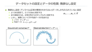 データセットの設定とデータの性質: 教師なし設定
n 教師なし設定: アンラベル(正常か異常かわからない)データしか与えられていない設定
n よくある設定で，ふつうはiidと仮定する
n また単純のため，正常分布からのサンプルだと仮定する
n しかし，実際にはノイズや汚染データが含まれる
n ノイズ:
n 汚染データ:
 
