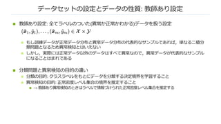 データセットの設定とデータの性質: 教師あり設定
n 教師あり設定: 全てラベルのついた(異常か正常かわかる)データを扱う設定
n もし訓練データが正常データ分布と異常データ分布の代表的なサンプルであれば，単なる⼆値分
類問題となるため異常検知とはいえない
n しかし，実際には正常データ以外のデータはすべて異常なので，異常データが代表的なサンプル
になることはまれである
n 分類問題と異常検知の⽬的の違い
n 分類の⽬的: クラスラベルをもとにデータを分類する決定境界を学習すること
n 異常検知の⽬的: 正常密度レベル集合の境界を推定すること
n → 教師あり異常検知のときはラベルで情報づけられた正常密度レベル集合を推定する
 