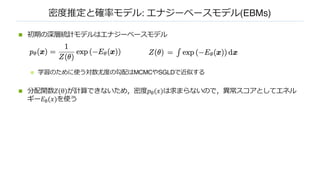 密度推定と確率モデル: エナジーベースモデル(EBMs)
n 初期の深層統計モデルはエナジーベースモデル
n 学習のために使う対数尤度の勾配はMCMCやSGLDで近似する
n 分配関数𝑍(θ)が計算できないため，密度𝑝!(𝑥)は求まらないので，異常スコアとしてエネル
ギー𝐸!(𝑥)を使う
 
