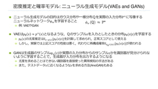 密度推定と確率モデル: ニューラル⽣成モデル(VAEs and GANs)
n ニューラル⽣成モデルの⽬的はガウス分布や⼀様分布Ｑを実際の⼊⼒分布P"に写像する
ニューラルネットワークφ#を学習すること
n 例: VAEやGAN
n VAEは𝑝! 𝑥 ≈ 𝑝" 𝑥 となるような，Ｑのサンプル𝑧を⼊⼒としたときの分布𝑝!(𝑥|𝑧)を学習する
n 𝑝# 𝑥 の尤度推定はE$~& $ [𝑝# 𝑥|𝑧 ]を計算して求められ，正常スコアとして使える
n しかし，実験では上記スコアの性能は悪く，代わりに再構成確率E'!" $|) [𝑝# 𝑥|𝑧 ]が使われる
n GANは⽣成器のサンプルφ# 𝑧 か実際の⼊⼒分布からのサンプル𝑥かを識別器が⾒分けられな
いように学習することで，⽣成器が⼊⼒分布を出⼒するようになる
n 尤度を求めることはできない識別器を直接使った異常検知の⼿法がある
n また，テストデータ𝑥に近くなるような𝑧を求める⽅法(AnoGAN)もある
 