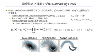 密度推定と確率モデル: Normalizing Flows
n FlowはVAEやGANとほぼ同じようにガウス分布などのソースの分布の点を⼊⼒空間の点に
写像する
n 決定的に異なるのは⼊⼒空間と潜在空間の次元が同じになること
n ネットワークはL層で構成され，可逆である
n 利点は𝑥の確率密度を正確に求められること
n しかし，異常データの尤度を⾼くしてしまうと報告している論⽂もある
 