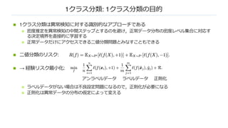 1クラス分類: 1クラス分類の⽬的
n 1クラス分類は異常検知に対する識別的なアプローチである
n 密度推定を異常検知の中間ステップとするのを避け，正常データ分布の密度レベル集合に対応す
る決定境界を直接的に学習する
n 正常データだけにアクセスできる⼆値分類問題とみなすこともできる
n ⼆値分類のリスク:
n → 経験リスク最⼩化:
n ラベルデータがない場合は不良設定問題になるので，正則化が必要になる
n 正則化は異常データの分布の仮定によって変える
アンラベルデータ ラベルデータ 正則化
 