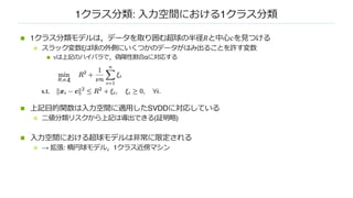 1クラス分類: ⼊⼒空間における1クラス分類
n 1クラス分類モデルは，データを取り囲む超球の半径𝑅と中⼼𝑐を⾒つける
n スラック変数ξは球の外側にいくつかのデータがはみ出ることを許す変数
n νは上記のハイパラで，偽陽性割合αに対応する
n 上記⽬的関数は⼊⼒空間に適⽤したSVDDに対応している
n ⼆値分類リスクから上記は導出できる(証明略)
n ⼊⼒空間における超球モデルは⾮常に限定される
n → 拡張: 楕円球モデル，1クラス近傍マシン
 
