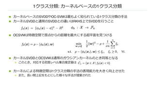 1クラス分類: カーネルベースの1クラス分類
n カーネルベースのSVDDやOC-SVMは最もよく知られている1クラス分類の⼿法
n カーネルSVDDと通常のSVDDとの違いはRKHS上でSVDDを⾏うこと
n OCSVMは特徴空間で原点からの距離を最⼤にする超平⾯を⾒つける
n カーネルSVDDとOCSVMは通常のガウシアンカーネルのとき同等となる
n このとき，対応する密度レベル集合推定器は
n カーネルによる特徴空間は1クラス分類の⼿法の表現能⼒を⼤きく向上させた
n また，⻑い間上記をもとにした様々な⼿法が提案された
 