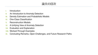 論⽂の⽬次
I. Introduction
II. An Introduction to Anomaly Detection
III. Density Estimation and Probabilistic Models
IV. One-Class Classification
V. Reconstruction Models
VI. A Unifying View of Anomaly Detection
VII. Evaluation and Explanation
VIII. Worked-Through Examples
IX. Concluding Remarks, Open Challenges, and Future Research Paths
 