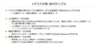 1クラス分類: 負のサンプル
n 1クラス分類器は負のサンプル(異常サンプル)を直接的に組み込むことができる
n ⼈⼯異常データ・補助の異常データ・実際の異常データ
n ⼈⼝異常データの利⽤:
n 異常分布が⽣成できる何らかの形態であると仮定したとき，単純に正常データと⼈⼯異常データ
の⼆値分類を解く問題となる
n ⼈⼯異常データとして⼀様分布を利⽤することはできるが，⾼次元では⾮効率
n → いくつかのサンプリング法が提案されている
n 補助の異常データの利⽤:
n 他のドメインのデータを異常データとして利⽤する(Outlier Exposureと呼ばれる)
n 実際の異常データの利⽤
n 専⾨家によって正しい異常データが得られる場合
n 少量のラベルのある異常データは検知性能を⼤きく向上させる
 