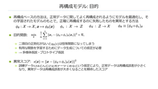 再構成モデル: ⽬的
n 再構成ベースの⽅法は，正常データに関してよく再構成されるようにモデルを最適化し，そ
の学習されたモデルのもとで，正確に再構成するのに失敗したものを異常とする⽅法
n ⽬的関数:
n ⼆項⽬の正則化がないとφ#(𝑥)は恒等関数になってしまう
n 有⽤な関数を学習するためにデータ⽣成についての仮定が必要
n → 多様体仮説・プロトタイプ仮説
n 異常スコア:
n 訓練データのほとんどが正常データであるという仮定により，正常データは再構成誤差が⼩さく
なり，異常データは再構成誤差が⼤きくなることを期待したスコア
 