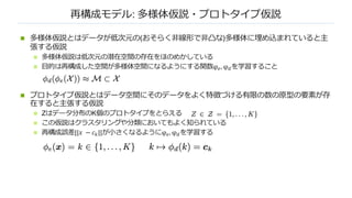 再構成モデル: 多様体仮説・プロトタイプ仮説
n 多様体仮説とはデータが低次元の(おそらく⾮線形で⾮凸な)多様体に埋め込まれていると主
張する仮説
n 多様体仮説は低次元の潜在空間の存在をほのめかしている
n ⽬的は再構成した空間が多様体空間になるようにする関数φ*, φ+を学習すること
n プロトタイプ仮説とはデータ空間にそのデータをよく特徴づける有限の数の原型の要素が存
在すると主張する仮説
n Zはデータ分布のK個のプロトタイプをとらえる
n この仮説はクラスタリングや分類においてもよく知られている
n 再構成誤差||𝑥 − 𝑐,||が⼩さくなるようにφ*, φ+を学習する
 