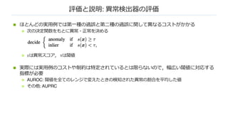 評価と説明: 異常検出器の評価
n ほとんどの実⽤例では第⼀種の過誤と第⼆種の過誤に関して異なるコストがかかる
n 次の決定関数をもとに異常・正常を決める
n 𝑠は異常スコア， τは閾値
n 実際には実⽤例のコストや制約は特定されているとは限らないので，幅広い閾値に対応する
指標が必要
n AUROC: 閾値を全てのレンジで変えたときの検知された異常の割合を平均した値
n その他: AUPRC
 