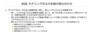 結論: モデリング次元の未踏の組み合わせ
n アイデアをカーネル法⇄深層学習へ渡し，新しいアルゴリズムを開発する
n 例1: ノイズや汚染に対する頑健性の問題において，浅い⼿法を使った⽅法はよく研究されている
が，深層学習を使った⼿法はあまり試されていない
n 例2: 近年の深層学習におけるベイズ推論の発展によって不確かさを利⽤した異常スコアを扱うこ
とができるようになっている
n 例3: 以下のモデルの⼿法において半教師ありの設定にする(ラベルデータの活⽤を⾏う)
n 確率的なモデルや再構成モデルの⼿法
n 条件付き密度推定モデルなどの予測モデル
n 密度⽐やNCEのモデル
n 異常検知のためのアクティブラーニングの⼿法
 