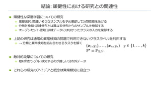 結論: 頑健性における研究との関連性
n 頑健性な深層学習についての研究
n 棄却選択: 間違いそうなサンプルを予め棄却して分類性能をあげる
n 分布外検知: 訓練分布とは異なる分布からのサンプルを検知する
n オープンセット認知: 訓練データにはなかったクラスの⼊⼒を棄却する
n 上記の研究は通常の異常検知の問題で利⽤できないクラスラベルを利⽤する
n → 分類と異常検知を組み合わせるタスクを解く
n 敵対的攻撃についての研究
n 敵対的サンプル: 検知するのが難しい分布外データ
n これらの研究のアイデアと概念は異常検知に役⽴つ
 