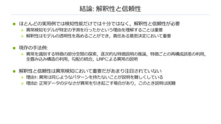 結論: 解釈性と信頼性
n ほとんどの実⽤例では検知性能だけでは⼗分ではなく，解釈性と信頼性が必要
n 異常検知モデルが特定の予測を⾏ったかという理由を理解することは重要
n 解釈性はモデルの透明性を⾼めることができ，責任ある意思決定において重要
n 現存の⼿法例:
n 異常を識別する特徴の部分空間の探索，逐次的な特徴説明の推論，特徴ごとの再構成誤差の利⽤，
全畳み込み構造の利⽤，勾配の統合，LRPによる異常の説明
n 解釈性と信頼性は異常検知において重要だがあまり注⽬されていない
n 理由1: 異常は同じようなパターンを持たないことが説明を難しくしている
n 理由2: 正常データの少なさが異常を引き起こす場合があり，このとき説明は困難
 