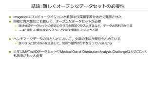 結論: 難しくオープンなデータセットの必要性
n ImageNetはコンピュータビジョンと教師あり深層学習を⼤きく発展させた
n 同様に異常検知にも難しく，オープンなデータセットが必要
n 現状分類データセットの特定のクラスを異常クラスとするなど，データの再利⽤が主流
n → より難しい異常検知タスクにどれだけ貢献しているか不明
n ベンチマークデータのほとんどにおいて，少数の⼿法が優位を占めている
n 良くなった部分のみを主張して，短所や限界の分析を⾏っていないから
n 近年はMVTecADデータセットやMedical Out-of-Distribution Analysis Challengeなどのコンペ
もあるがもっと必要
 